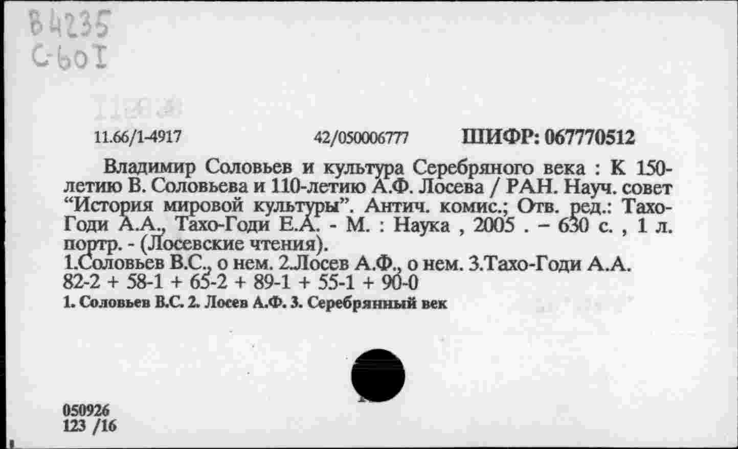 ﻿11.66/1-4917	42/050006777 ШИФР: 067770512
Владимир Соловьев и культура Серебряного века : К 150-летию В. Соловьева и 110-летию А.Ф. Лосева / РАН. Науч, совет “История мировой культуры”. Антич. комис.; Отв. ред.: Тахо-Годи А.А., Тахо-Годи Е.А. - М. : Наука , 2005 . - 630 с. , 1 л. портр. - (Лосевские чтения).
1.Соловьев В.С., о нем. 2Лосев А.Ф.. о нем. З.Тахо-Годи А.А.
82-2 + 58-1 + 65-2 + 89-1 + 55-1 + 90-0
1. Соловьев В.С. 2. Лосев А.Ф. 3. Серебрянный век
050926
123 /16